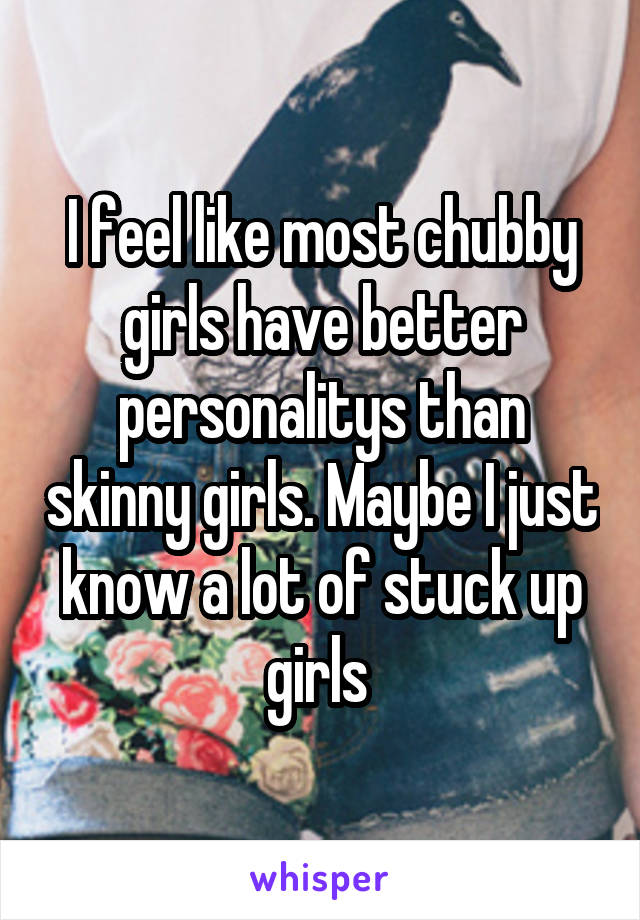 I feel like most chubby girls have better personalitys than skinny girls. Maybe I just know a lot of stuck up girls 