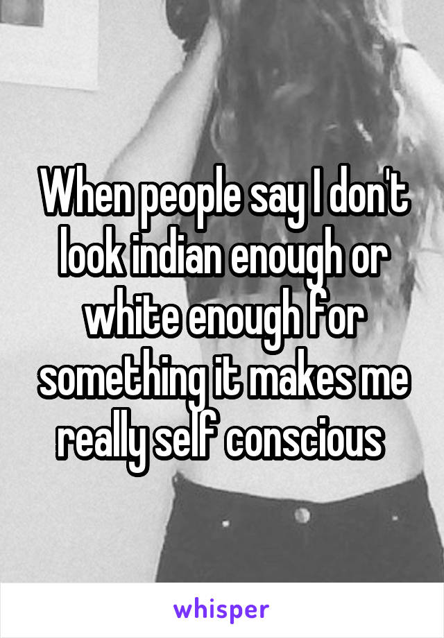 When people say I don't look indian enough or white enough for something it makes me really self conscious 