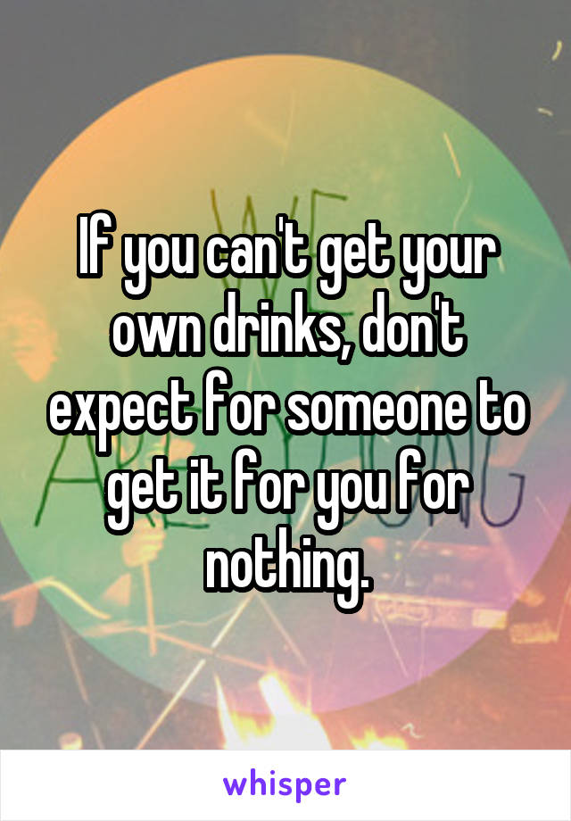 If you can't get your own drinks, don't expect for someone to get it for you for nothing.