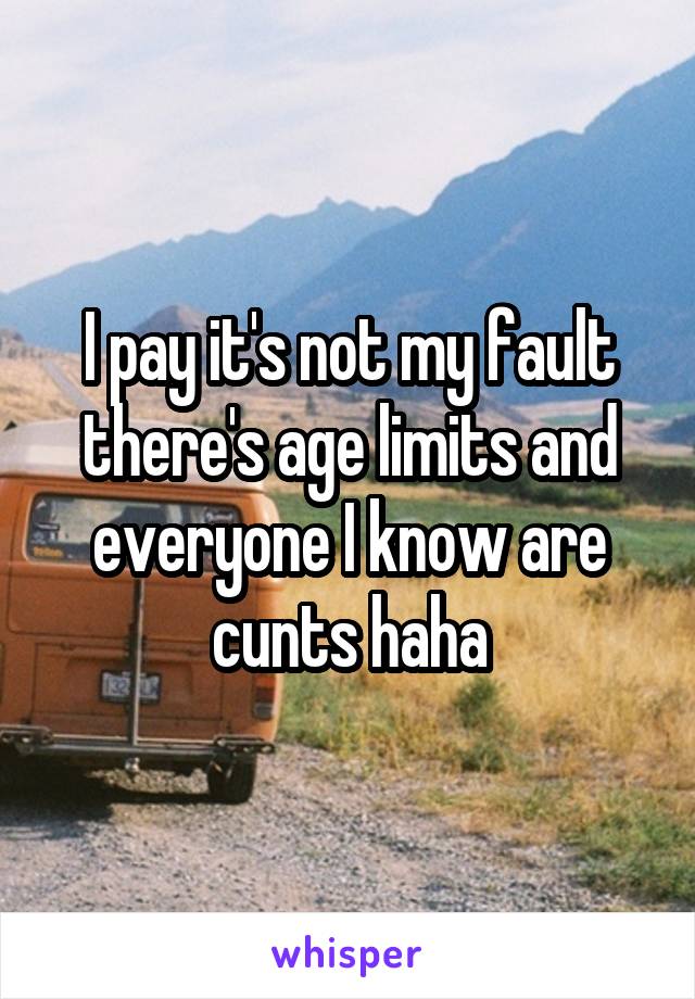 I pay it's not my fault there's age limits and everyone I know are cunts haha
