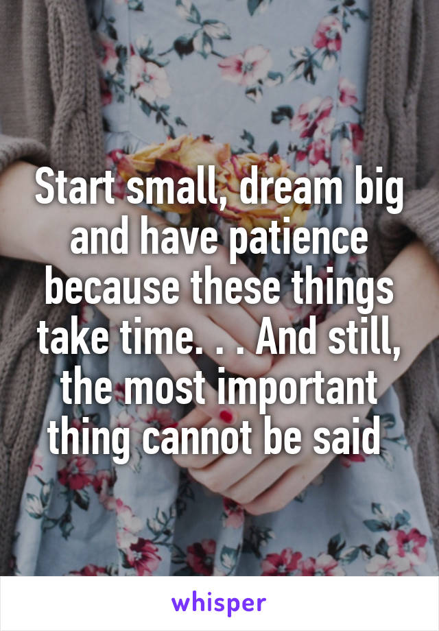 Start small, dream big and have patience because these things take time. . . And still, the most important thing cannot be said 