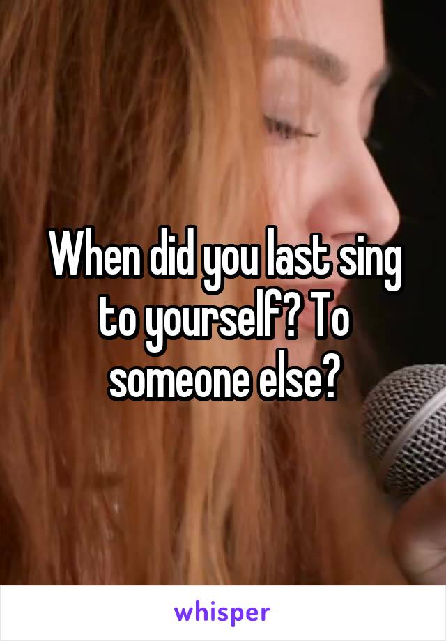 When did you last sing to yourself? To someone else?