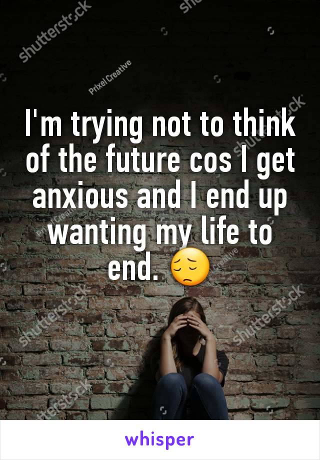 I'm trying not to think of the future cos I get anxious and I end up wanting my life to end. 😔