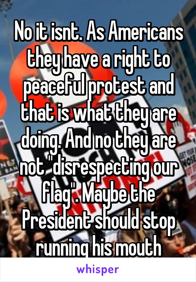 No it isnt. As Americans they have a right to peaceful protest and that is what they are doing. And no they are not "disrespecting our flag". Maybe the President should stop running his mouth