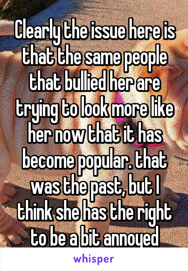 Clearly the issue here is that the same people that bullied her are trying to look more like her now that it has become popular. that was the past, but I think she has the right to be a bit annoyed