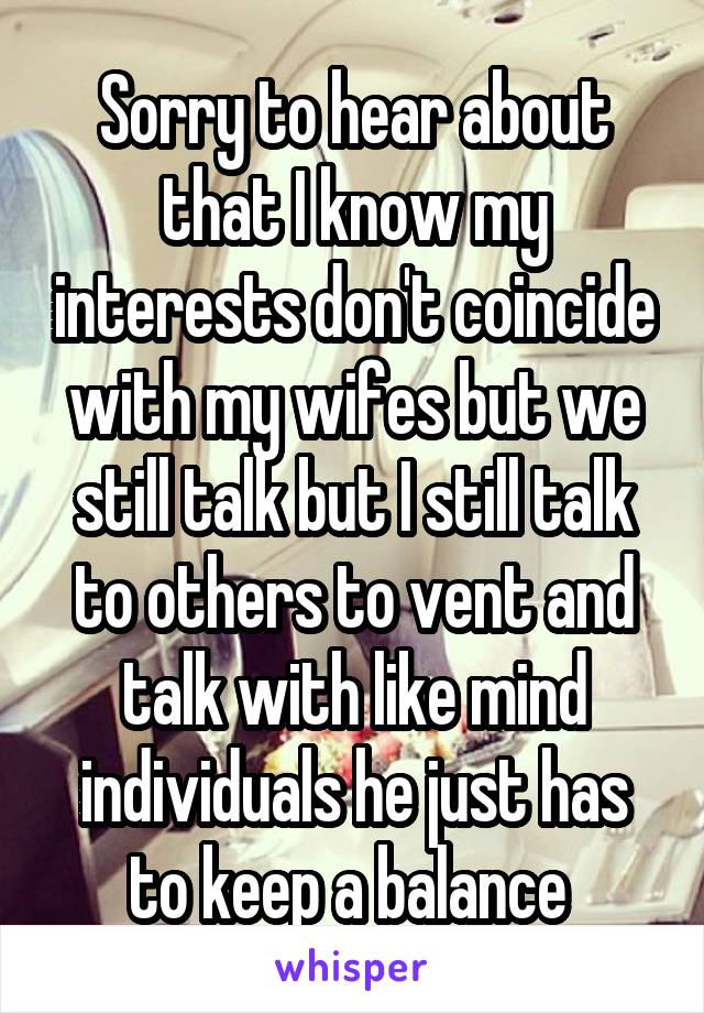 Sorry to hear about that I know my interests don't coincide with my wifes but we still talk but I still talk to others to vent and talk with like mind individuals he just has to keep a balance 
