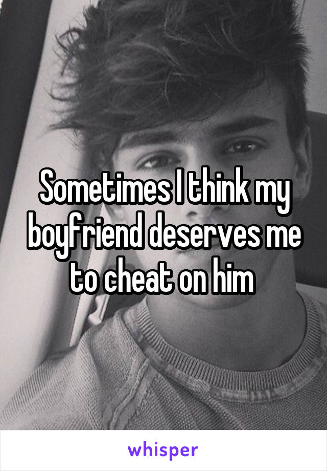 Sometimes I think my boyfriend deserves me to cheat on him 