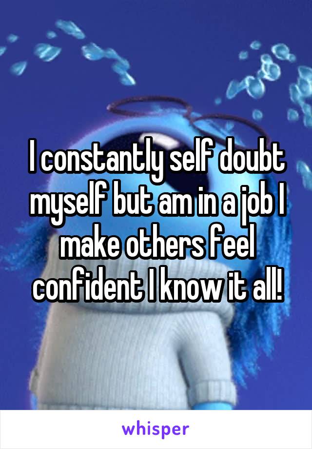 I constantly self doubt myself but am in a job I make others feel confident I know it all!
