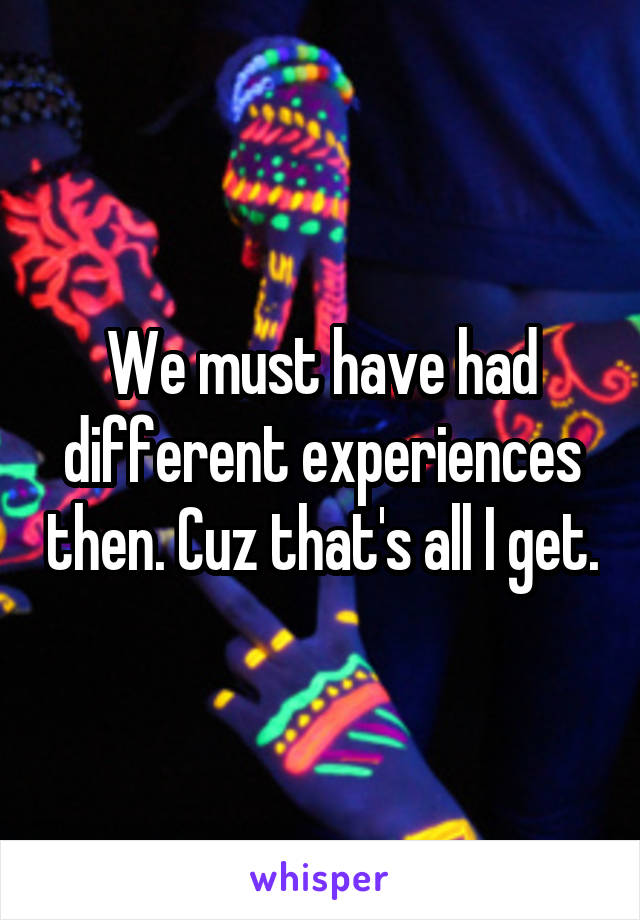 We must have had different experiences then. Cuz that's all I get.