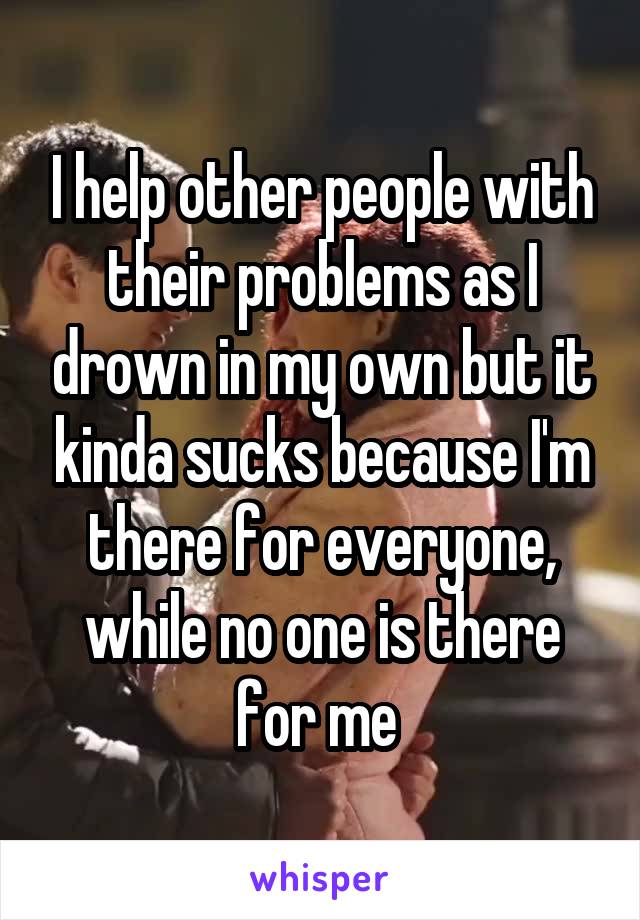I help other people with their problems as I drown in my own but it kinda sucks because I'm there for everyone, while no one is there for me 