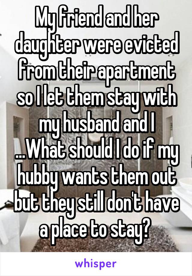 My friend and her daughter were evicted from their apartment so I let them stay with my husband and I ...What should I do if my hubby wants them out but they still don't have a place to stay? 
