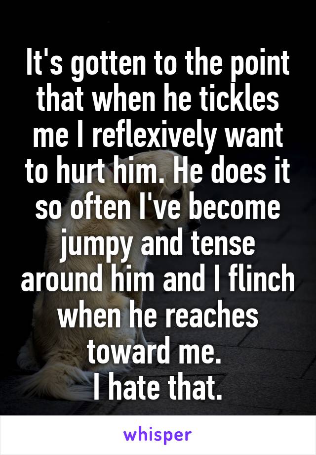 It's gotten to the point that when he tickles me I reflexively want to hurt him. He does it so often I've become jumpy and tense around him and I flinch when he reaches toward me. 
I hate that.