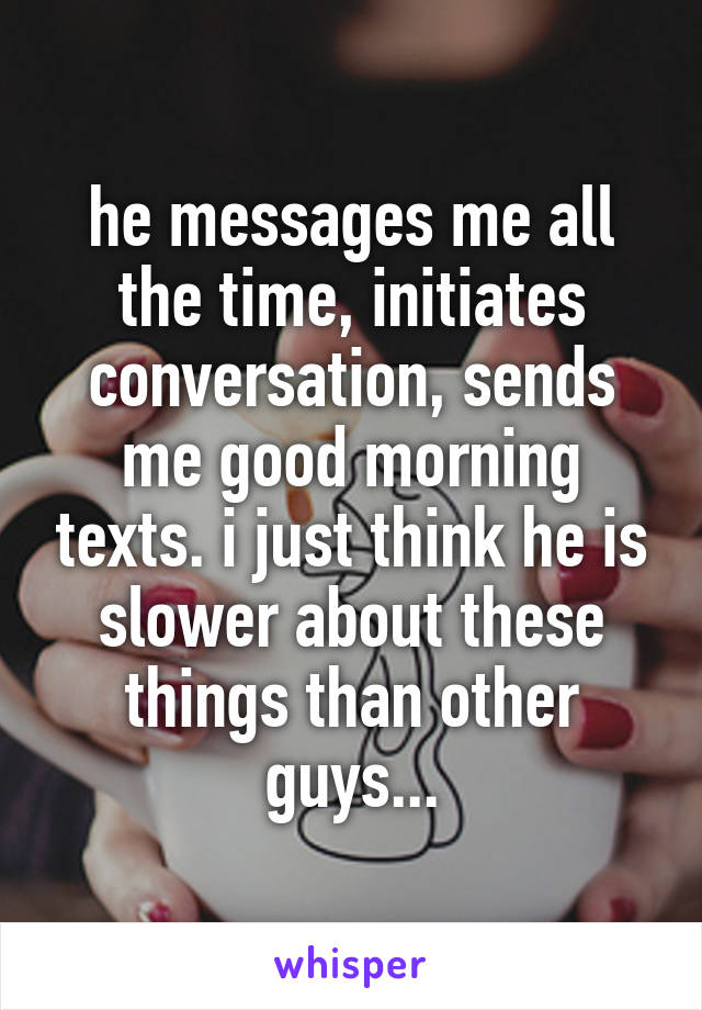 he messages me all the time, initiates conversation, sends me good morning texts. i just think he is slower about these things than other guys...