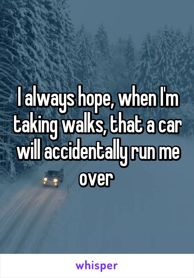 I always hope, when I'm taking walks, that a car will accidentally run me over 