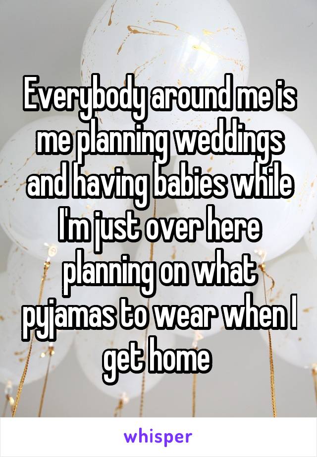 Everybody around me is me planning weddings and having babies while I'm just over here planning on what pyjamas to wear when I get home 
