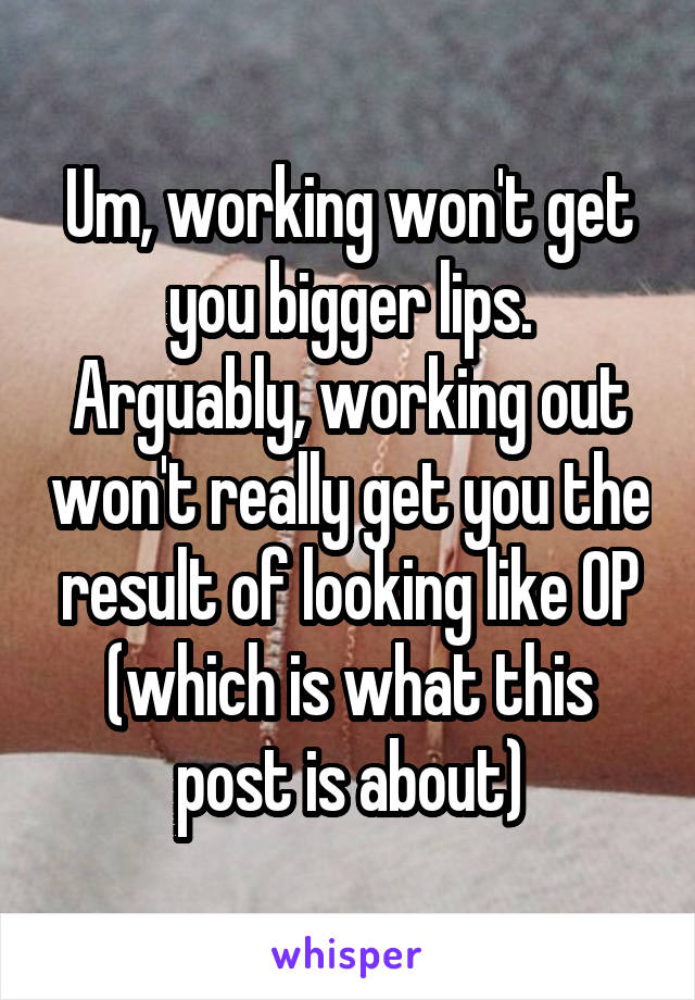 Um, working won't get you bigger lips. Arguably, working out won't really get you the result of looking like OP (which is what this post is about)