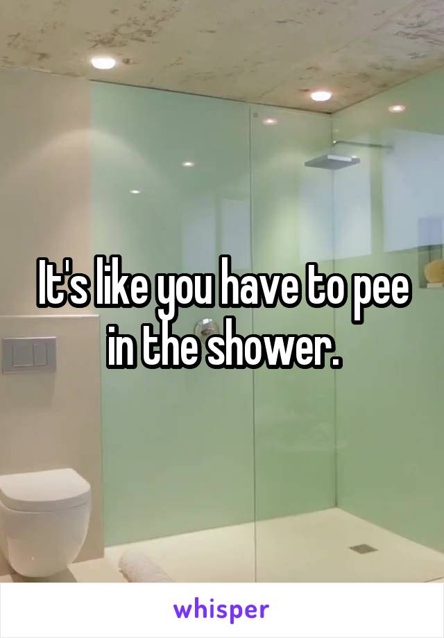 It's like you have to pee in the shower.