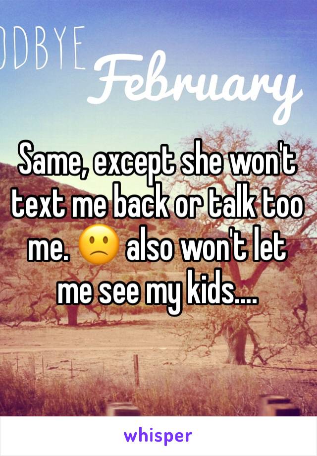 Same, except she won't text me back or talk too me. 🙁 also won't let me see my kids....