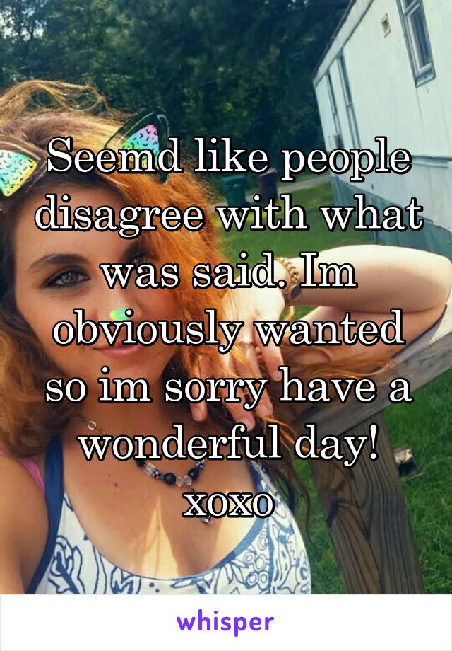 Seemd like people disagree with what was said. Im obviously wanted so im sorry have a wonderful day! xoxo