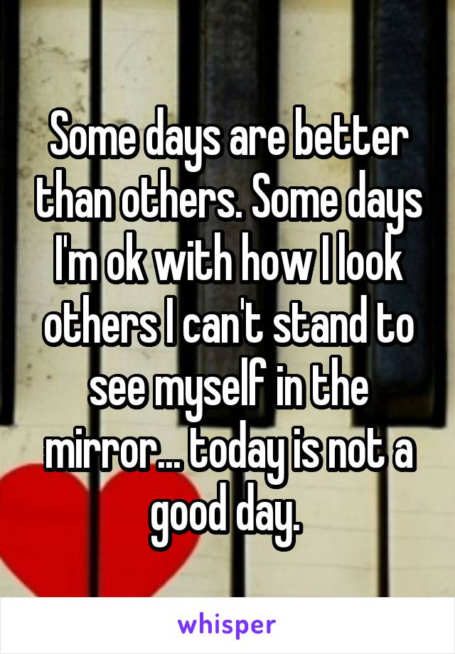 Some days are better than others. Some days I'm ok with how I look others I can't stand to see myself in the mirror... today is not a good day. 