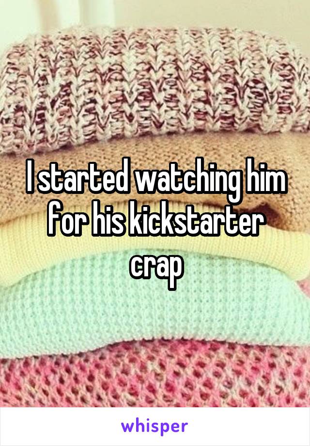 I started watching him for his kickstarter crap