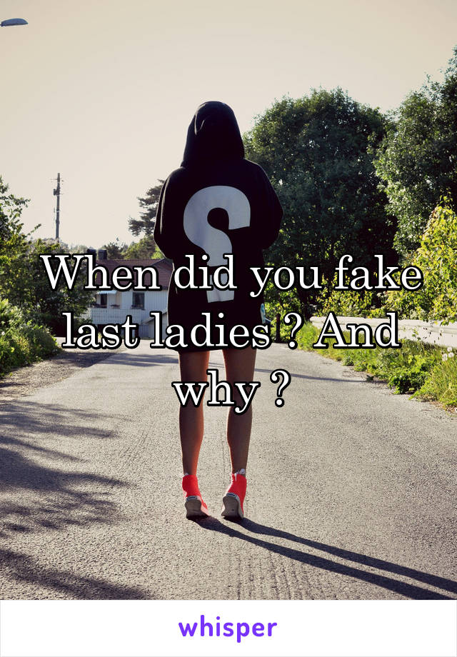 When did you fake last ladies ? And why ?