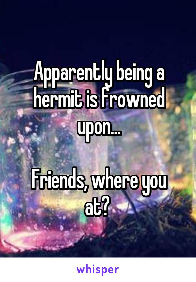Apparently being a hermit is frowned upon...

Friends, where you at? 