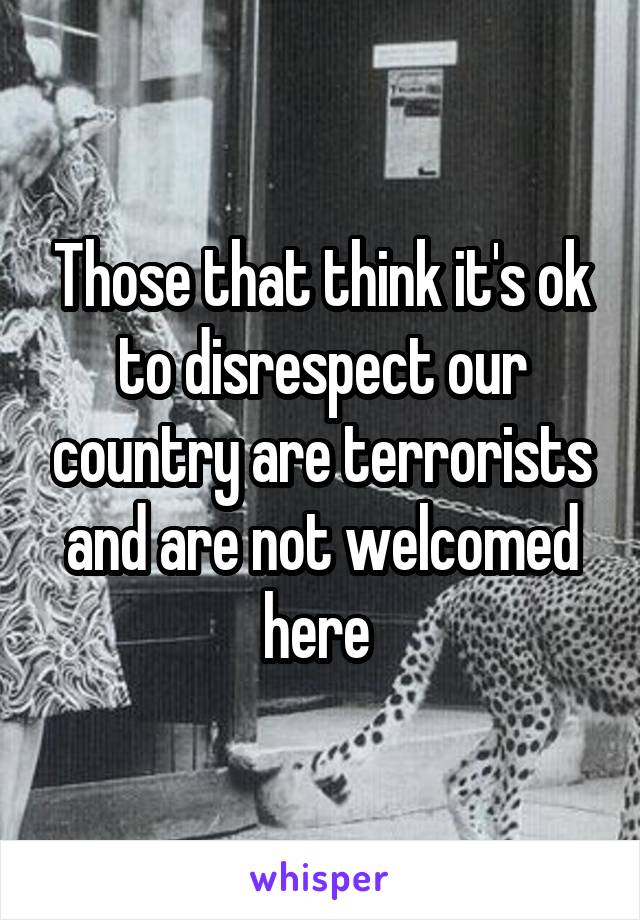 Those that think it's ok to disrespect our country are terrorists and are not welcomed here 