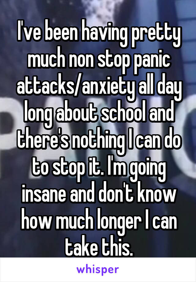 I've been having pretty much non stop panic attacks/anxiety all day long about school and there's nothing I can do to stop it. I'm going insane and don't know how much longer I can take this.