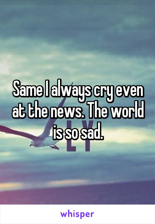 Same I always cry even at the news. The world is so sad.