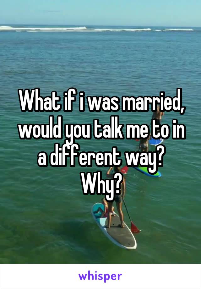 What if i was married, would you talk me to in a different way?
Why?