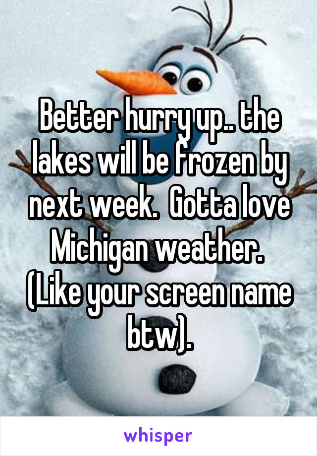 Better hurry up.. the lakes will be frozen by next week.  Gotta love Michigan weather.  (Like your screen name btw).