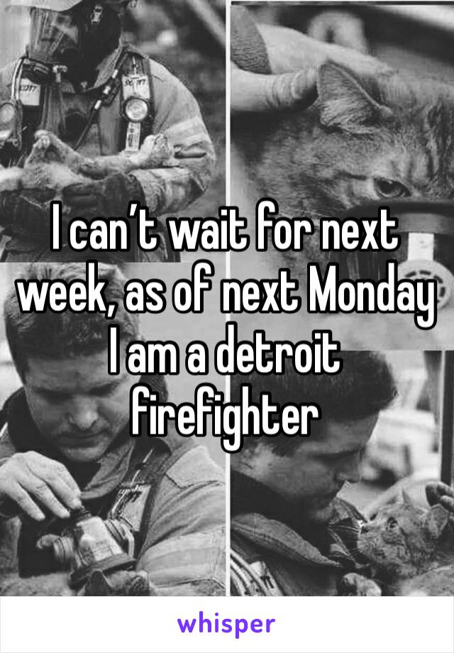 I can’t wait for next week, as of next Monday I am a detroit firefighter