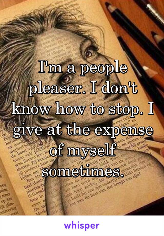 I'm a people pleaser. I don't know how to stop. I give at the expense of myself sometimes.
