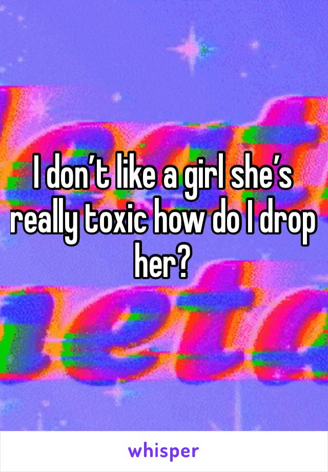 I don’t like a girl she’s really toxic how do I drop her? 