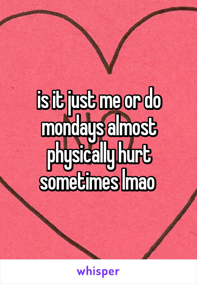 is it just me or do mondays almost physically hurt sometimes lmao 