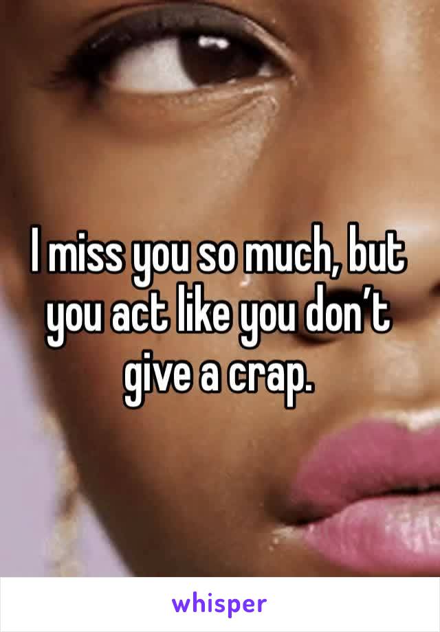 I miss you so much, but you act like you don’t give a crap. 