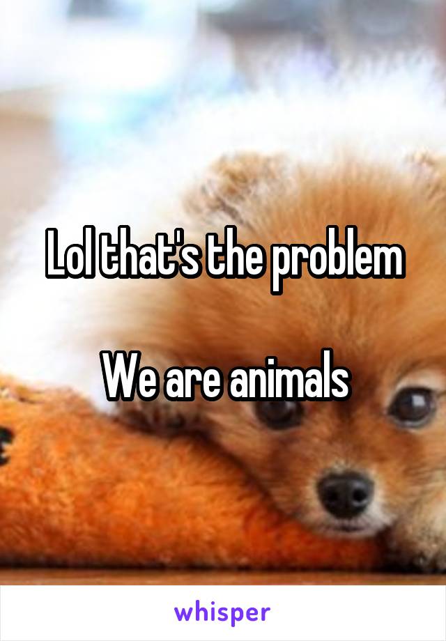Lol that's the problem

We are animals