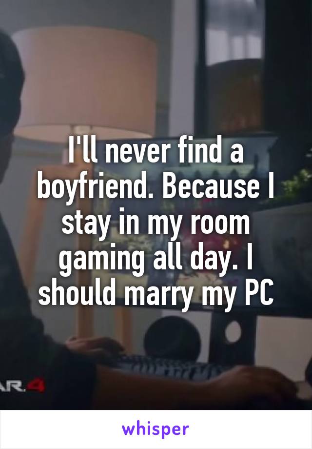 I'll never find a boyfriend. Because I stay in my room gaming all day. I should marry my PC