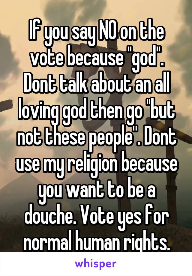 If you say NO on the vote because "god".
Dont talk about an all loving god then go "but not these people". Dont use my religion because you want to be a douche. Vote yes for normal human rights.