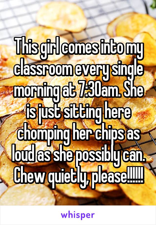 This girl comes into my classroom every single morning at 7:30am. She is just sitting here chomping her chips as loud as she possibly can. Chew quietly, please!!!!!!