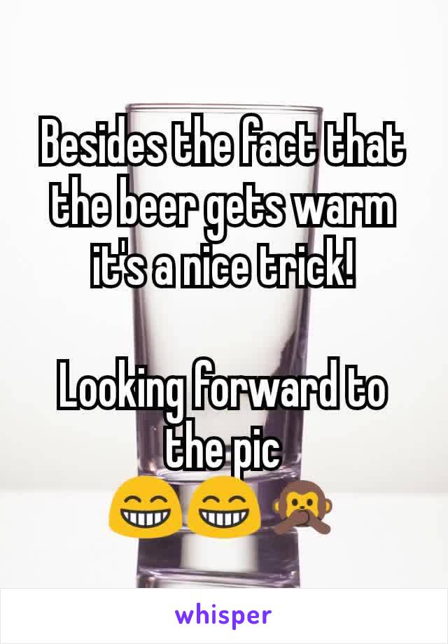 Besides the fact that the beer gets warm it's a nice trick!

Looking forward to the pic
😁😁🙊