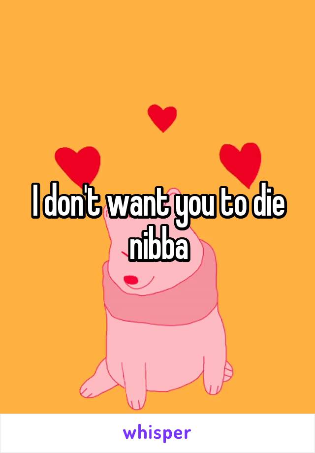 I don't want you to die nibba