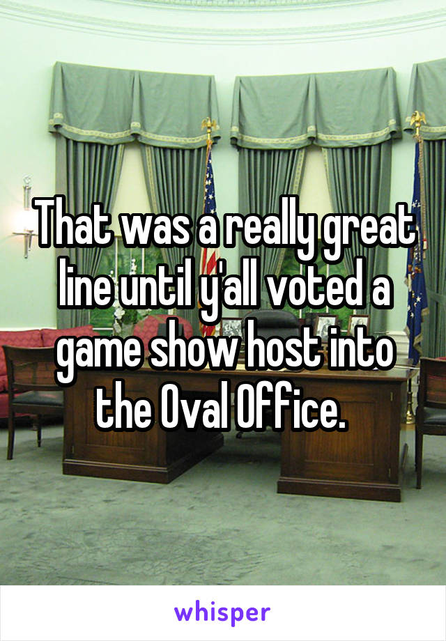 That was a really great line until y'all voted a game show host into the Oval Office. 