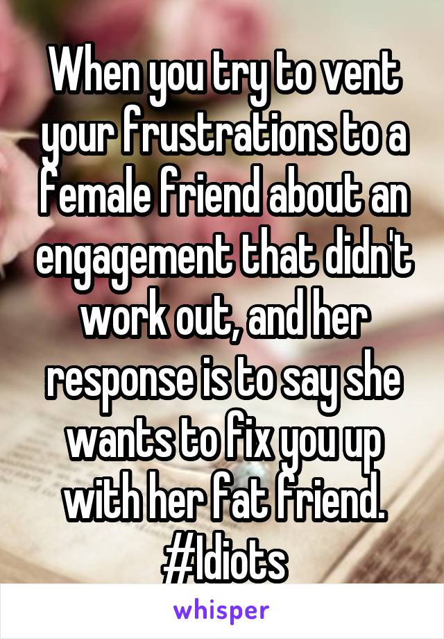 When you try to vent your frustrations to a female friend about an engagement that didn't work out, and her response is to say she wants to fix you up with her fat friend. #Idiots