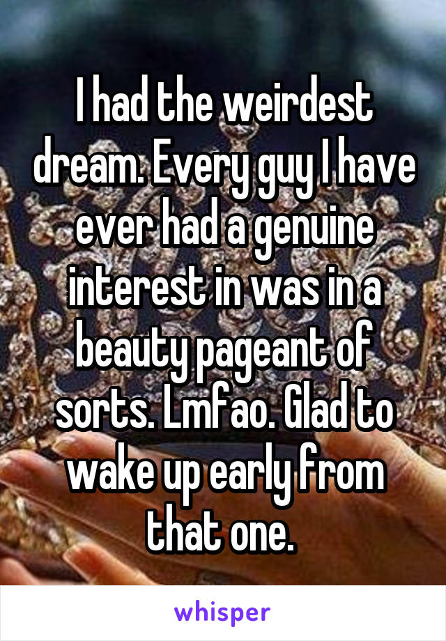 I had the weirdest dream. Every guy I have ever had a genuine interest in was in a beauty pageant of sorts. Lmfao. Glad to wake up early from that one. 