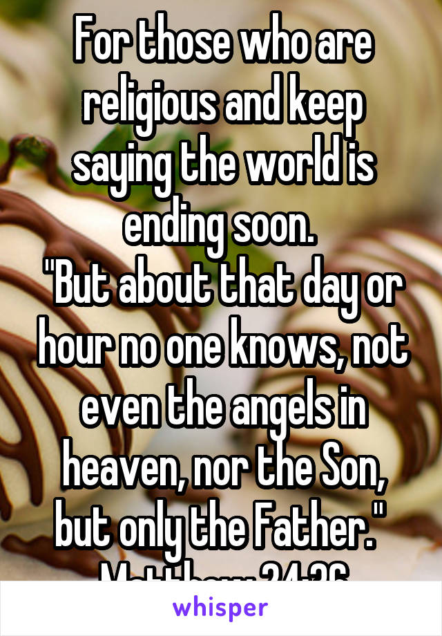For those who are religious and keep saying the world is ending soon. 
"But about that day or hour no one knows, not even the angels in heaven, nor the Son, but only the Father." 
Matthew 24:36