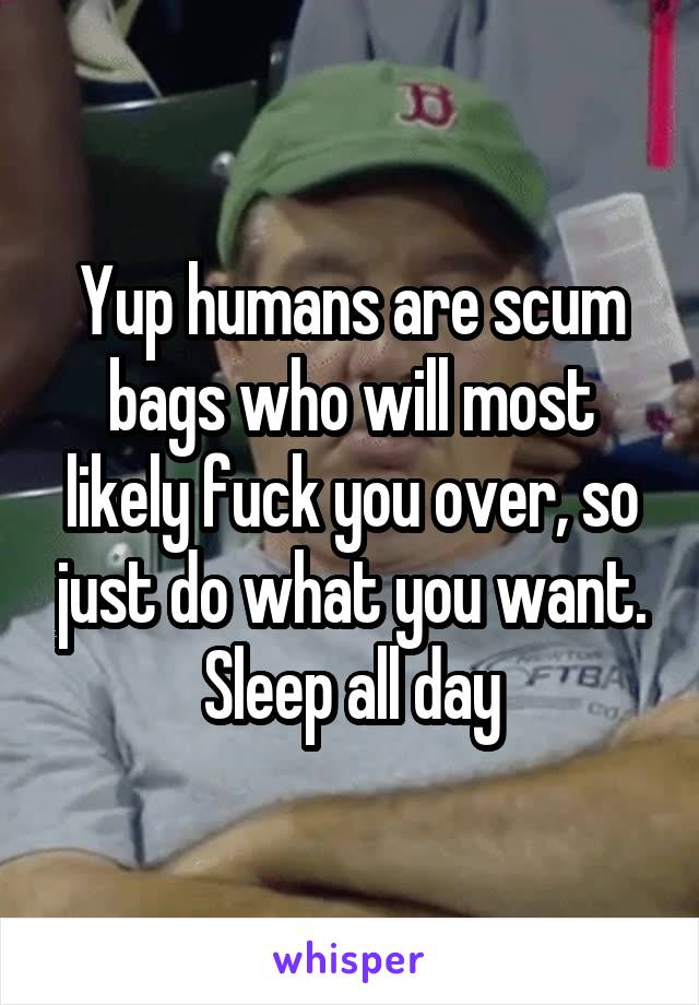 Yup humans are scum bags who will most likely fuck you over, so just do what you want. Sleep all day