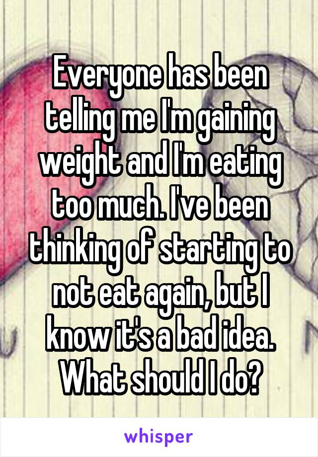Everyone has been telling me I'm gaining weight and I'm eating too much. I've been thinking of starting to not eat again, but I know it's a bad idea. What should I do?