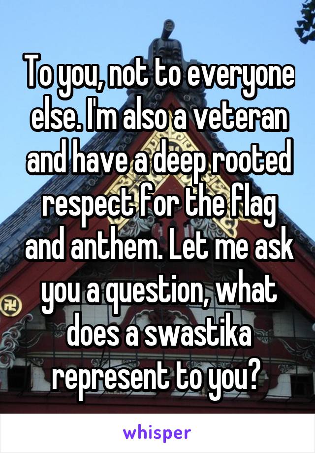 To you, not to everyone else. I'm also a veteran and have a deep rooted respect for the flag and anthem. Let me ask you a question, what does a swastika represent to you? 
